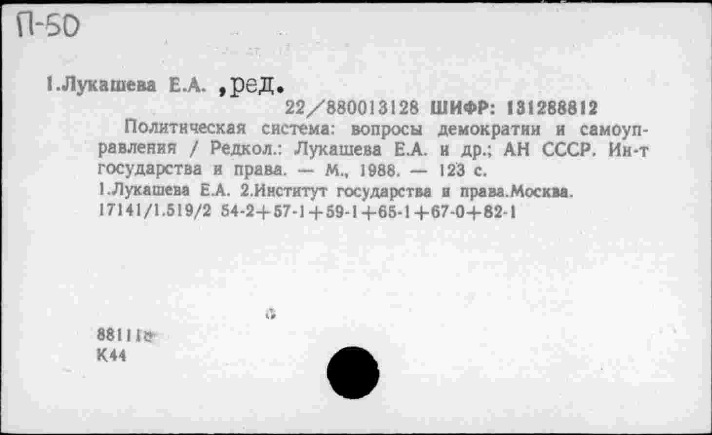 ﻿П-50
1.Лукашева Е.А. ,реД.
22/880013128 ШИФР: 131288812
Политическая система: вопросы демократии и самоуправления / Редкол.: Лукашева Е.А. и др.; АН СССР. Ин-т государства и права. — м„ 1988. — 123 с.
1.Лукашева Е.А. 2.Институт государства и права.Москва. 17141/1.519/2 54-2+57-1 + 59-1+65-1+67-0+82-1
881I1? К44